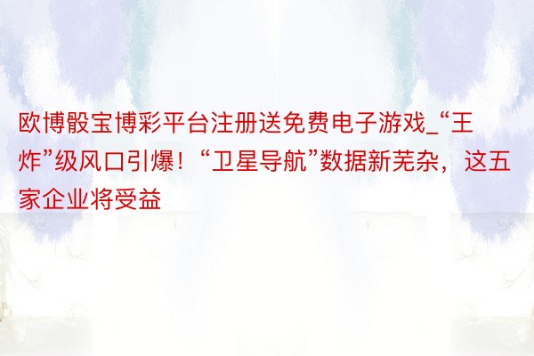 欧博骰宝博彩平台注册送免费电子游戏_“王炸”级风口引爆！“卫星导航”数据新芜杂，这五家企业将受益