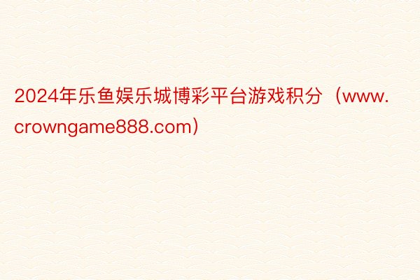 2024年乐鱼娱乐城博彩平台游戏积分（www.crowngame888.com）
