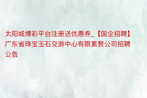 太阳城博彩平台注册送优惠券_【国企招聘】广东省珠宝玉石交游中心有限累赘公司招聘公告
