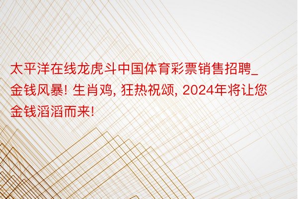 太平洋在线龙虎斗中国体育彩票销售招聘_金钱风暴! 生肖鸡, 狂热祝颂, 2024年将让您金钱滔滔而来!