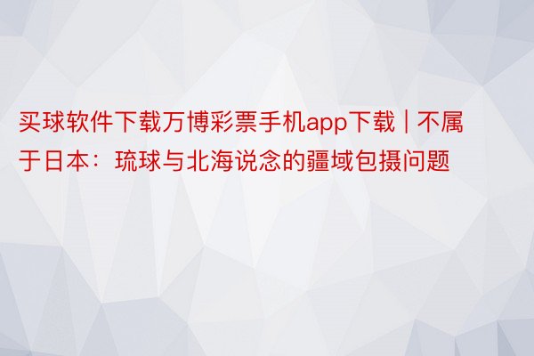 买球软件下载万博彩票手机app下载 | 不属于日本：琉球与北海说念的疆域包摄问题