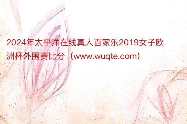 2024年太平洋在线真人百家乐2019女子欧洲杯外围赛比分（www.wuqte.com）