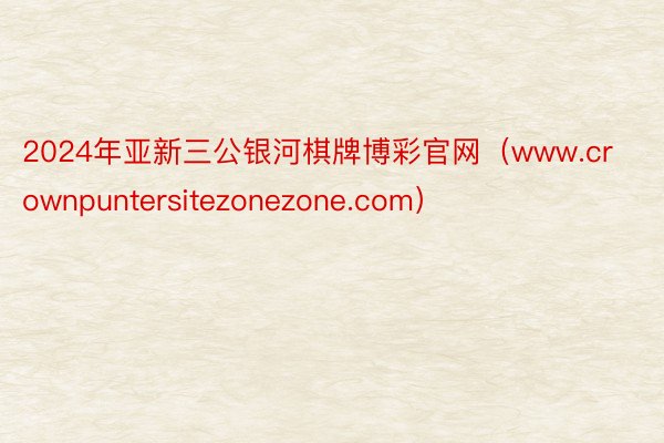 2024年亚新三公银河棋牌博彩官网（www.crownpuntersitezonezone.com）