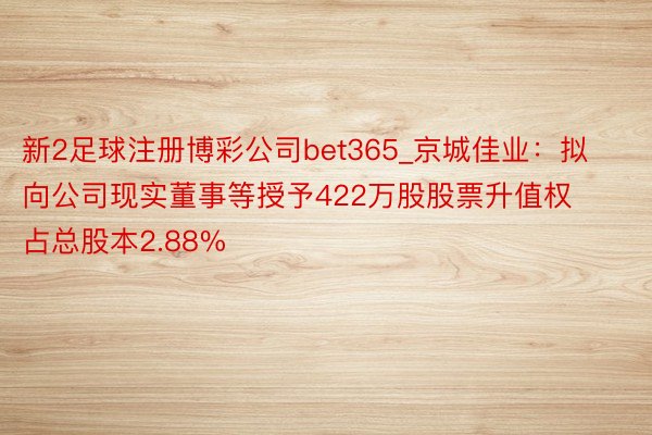新2足球注册博彩公司bet365_京城佳业：拟向公司现实董事等授予422万股股票升值权 占总股本2.88%