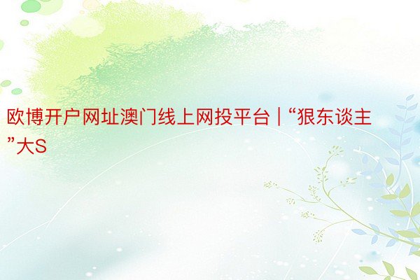 欧博开户网址澳门线上网投平台 | “狠东谈主”大S