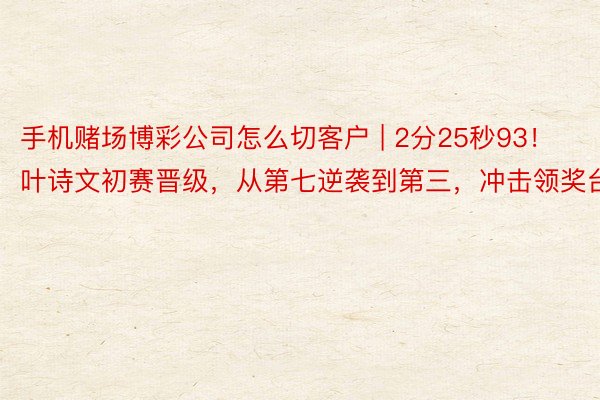 手机赌场博彩公司怎么切客户 | 2分25秒93！叶诗文初赛晋级，从第七逆袭到第三，冲击领奖台
