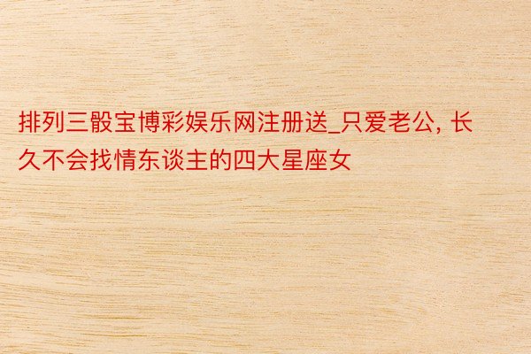 排列三骰宝博彩娱乐网注册送_只爱老公, 长久不会找情东谈主的四大星座女