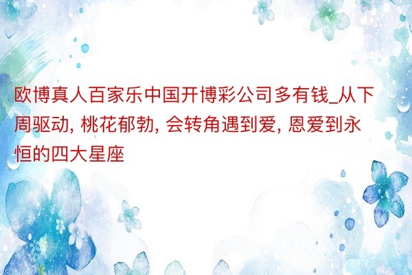 欧博真人百家乐中国开博彩公司多有钱_从下周驱动, 桃花郁勃, 会转角遇到爱, 恩爱到永恒的四大星座