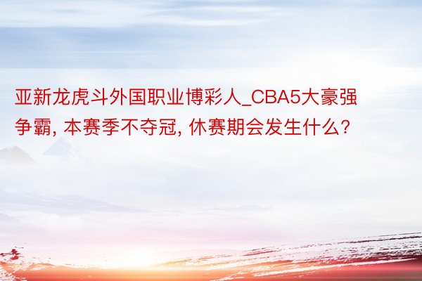亚新龙虎斗外国职业博彩人_CBA5大豪强争霸, 本赛季不夺冠, 休赛期会发生什么?