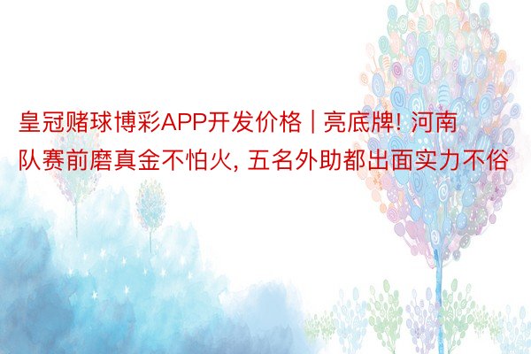 皇冠赌球博彩APP开发价格 | 亮底牌! 河南队赛前磨真金不怕火, 五名外助都出面实力不俗