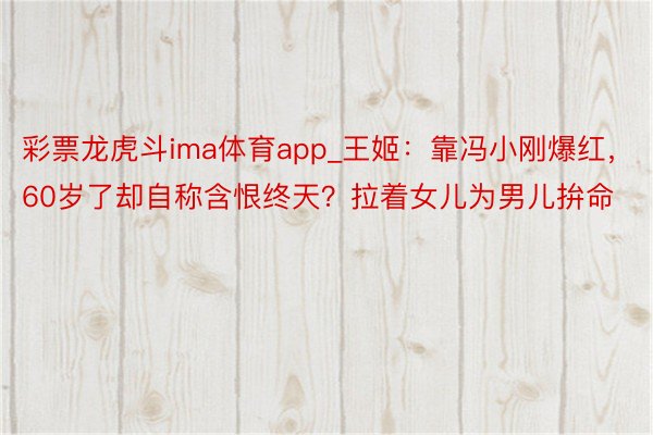 彩票龙虎斗ima体育app_王姬：靠冯小刚爆红，60岁了却自称含恨终天？拉着女儿为男儿拚命