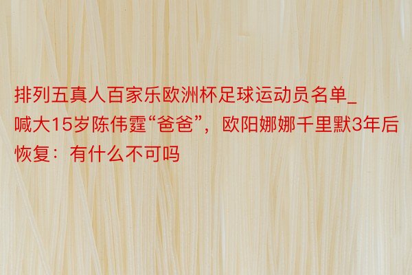 排列五真人百家乐欧洲杯足球运动员名单_喊大15岁陈伟霆“爸爸”，欧阳娜娜千里默3年后恢复：有什么不可吗