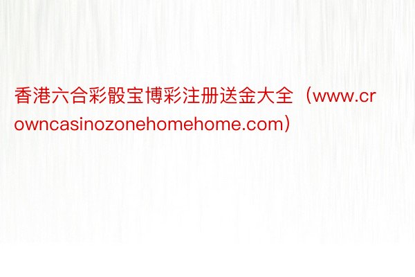 香港六合彩骰宝博彩注册送金大全（www.crowncasinozonehomehome.com）