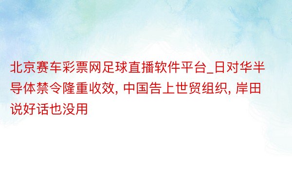 北京赛车彩票网足球直播软件平台_日对华半导体禁令隆重收效, 中国告上世贸组织, 岸田说好话也没用