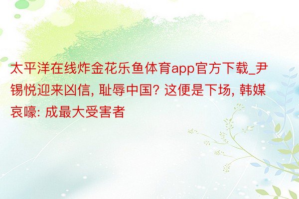 太平洋在线炸金花乐鱼体育app官方下载_尹锡悦迎来凶信, 耻辱中国? 这便是下场, 韩媒哀嚎: 成最大受害者
