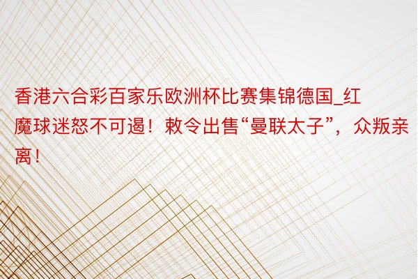 香港六合彩百家乐欧洲杯比赛集锦德国_红魔球迷怒不可遏！敕令出售“曼联太子”，众叛亲离！