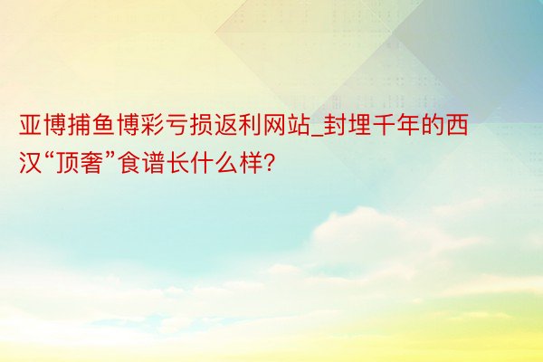 亚博捕鱼博彩亏损返利网站_封埋千年的西汉“顶奢”食谱长什么样？