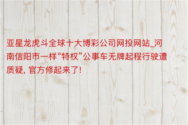 亚星龙虎斗全球十大博彩公司网投网站_河南信阳市一样“特权”公事车无牌起程行驶遭质疑, 官方修起来了!