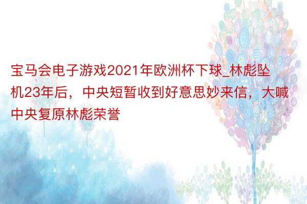 宝马会电子游戏2021年欧洲杯下球_林彪坠机23年后，中央短暂收到好意思妙来信，大喊中央复原林彪荣誉