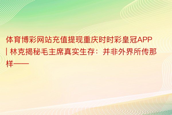 体育博彩网站充值提现重庆时时彩皇冠APP | 林克揭秘毛主席真实生存：并非外界所传那样——