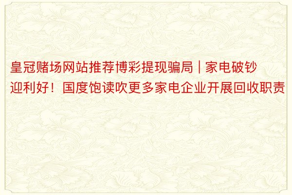 皇冠赌场网站推荐博彩提现骗局 | 家电破钞迎利好！国度饱读吹更多家电企业开展回收职责