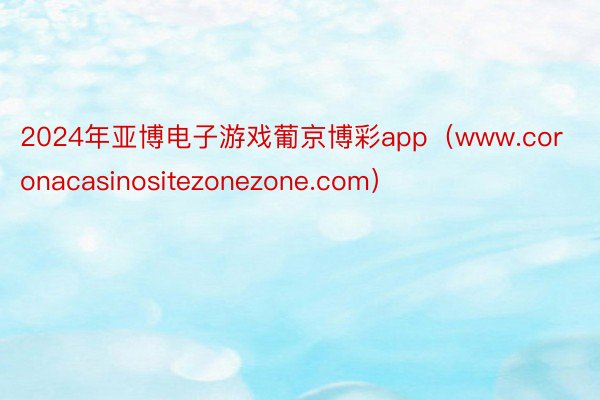 2024年亚博电子游戏葡京博彩app（www.coronacasinositezonezone.com）