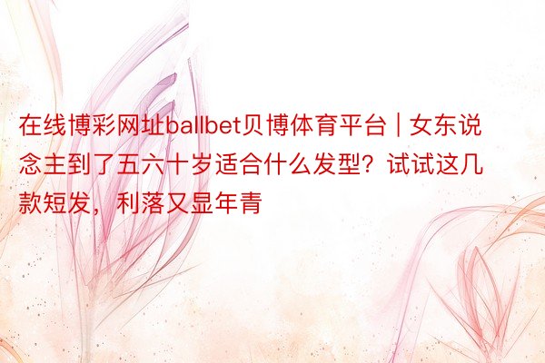 在线博彩网址ballbet贝博体育平台 | 女东说念主到了五六十岁适合什么发型？试试这几款短发，利落又显年青