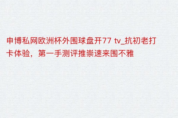 申博私网欧洲杯外围球盘开77 tv_抗初老打卡体验，第一手测评推崇速来围不雅