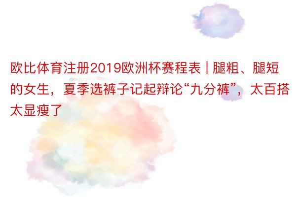 欧比体育注册2019欧洲杯赛程表 | 腿粗、腿短的女生，夏季选裤子记起辩论“九分裤”，太百搭太显瘦了