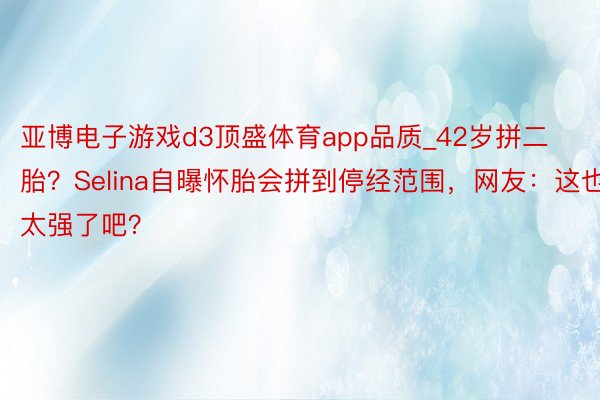 亚博电子游戏d3顶盛体育app品质_42岁拼二胎？Selina自曝怀胎会拼到停经范围，网友：这也太强了吧？