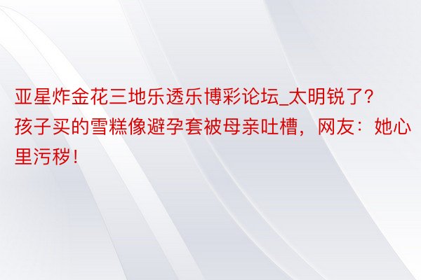 亚星炸金花三地乐透乐博彩论坛_太明锐了？孩子买的雪糕像避孕套被母亲吐槽，网友：她心里污秽！