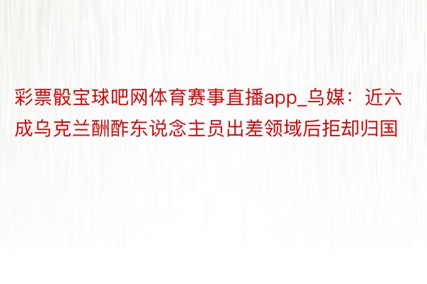 彩票骰宝球吧网体育赛事直播app_乌媒：近六成乌克兰酬酢东说念主员出差领域后拒却归国