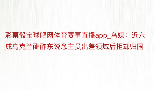 彩票骰宝球吧网体育赛事直播app_乌媒：近六成乌克兰酬酢东说念主员出差领域后拒却归国