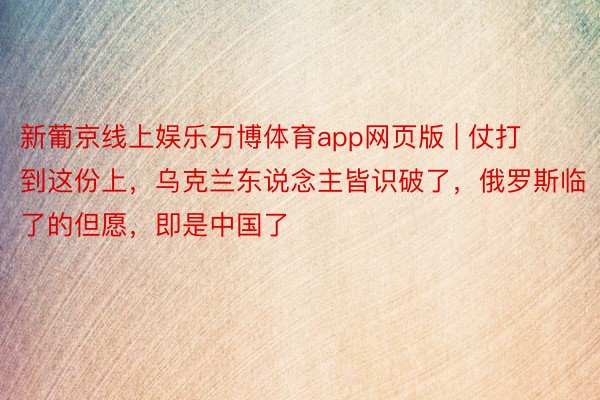 新葡京线上娱乐万博体育app网页版 | 仗打到这份上，乌克兰东说念主皆识破了，俄罗斯临了的但愿，即是中国了