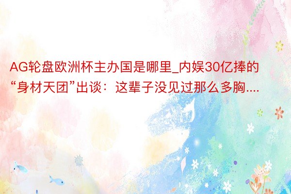 AG轮盘欧洲杯主办国是哪里_内娱30亿捧的“身材天团”出谈：这辈子没见过那么多胸....