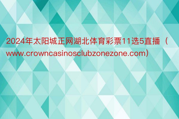 2024年太阳城正网湖北体育彩票11选5直播（www.crowncasinosclubzonezone.com）