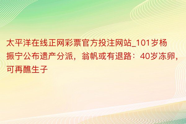 太平洋在线正网彩票官方投注网站_101岁杨振宁公布遗产分派，翁帆或有退路：40岁冻卵，可再醮生子