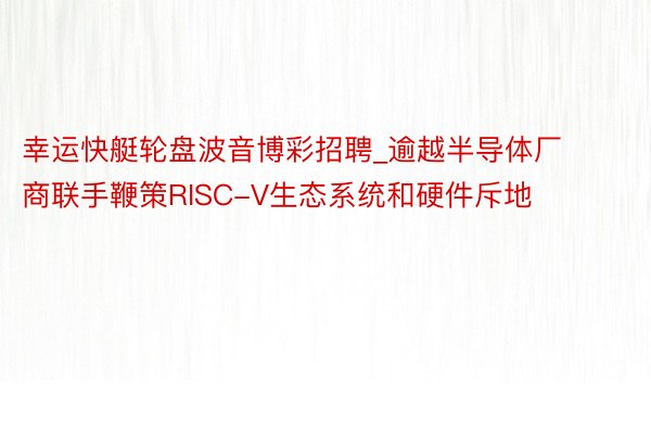 幸运快艇轮盘波音博彩招聘_逾越半导体厂商联手鞭策RISC-V生态系统和硬件斥地