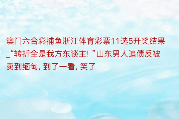 澳门六合彩捕鱼浙江体育彩票11选5开奖结果_“转折全是我方东谈主! ”山东男人追债反被卖到缅甸， 到了一看， 笑了