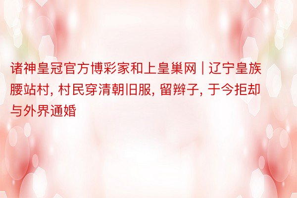 诸神皇冠官方博彩家和上皇巢网 | 辽宁皇族腰站村, 村民穿清朝旧服, 留辫子, 于今拒却与外界通婚