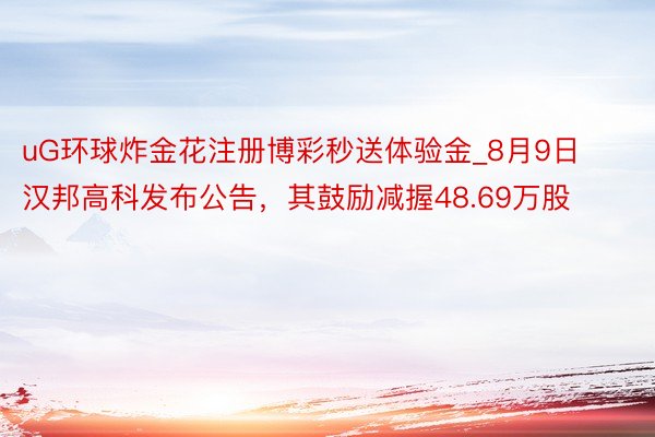 uG环球炸金花注册博彩秒送体验金_8月9日汉邦高科发布公告，其鼓励减握48.69万股