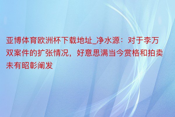 亚博体育欧洲杯下载地址_净水源：对于李万双案件的扩张情况，好意思满当今赏格和拍卖未有昭彰阐发