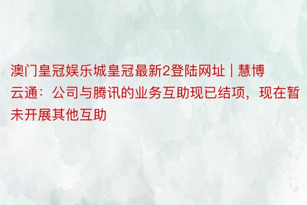 澳门皇冠娱乐城皇冠最新2登陆网址 | 慧博云通：公司与腾讯的业务互助现已结项，现在暂未开展其他互助