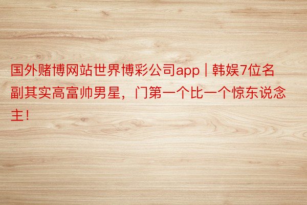 国外赌博网站世界博彩公司app | 韩娱7位名副其实高富帅男星，门第一个比一个惊东说念主！