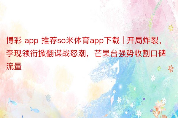 博彩 app 推荐so米体育app下载 | 开局炸裂，李现领衔掀翻谍战怒潮，芒果台强势收割口碑流量