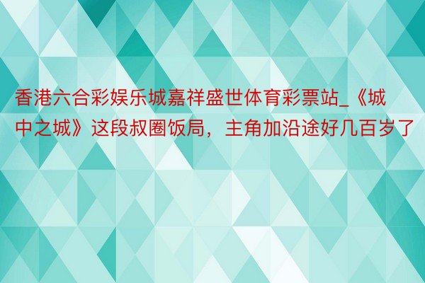 香港六合彩娱乐城嘉祥盛世体育彩票站_《城中之城》这段叔圈饭局，主角加沿途好几百岁了