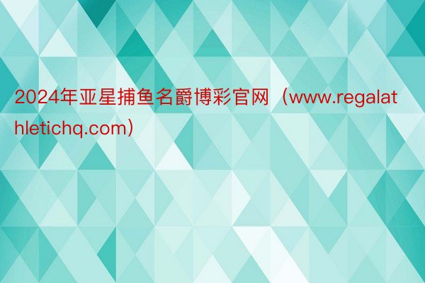 2024年亚星捕鱼名爵博彩官网（www.regalathletichq.com）