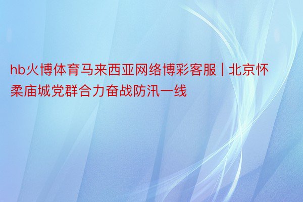 hb火博体育马来西亚网络博彩客服 | 北京怀柔庙城党群合力奋战防汛一线