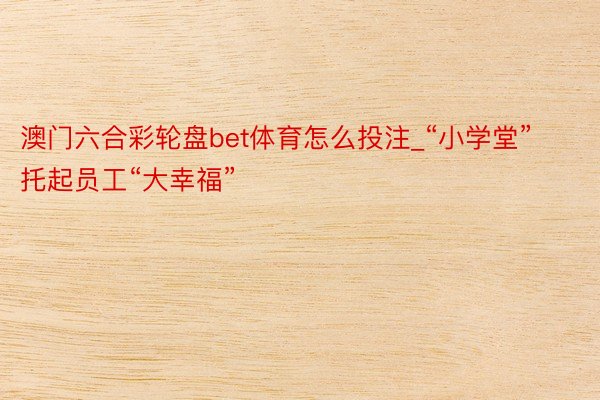 澳门六合彩轮盘bet体育怎么投注_“小学堂”托起员工“大幸福”
