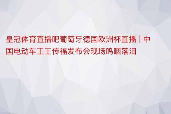 皇冠体育直播吧葡萄牙德国欧洲杯直播 | 中国电动车王王传福发布会现场呜咽落泪